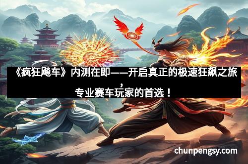 《疯狂飚车》内测在即——开启真正的极速狂飙之旅，专业赛车玩家的首选！